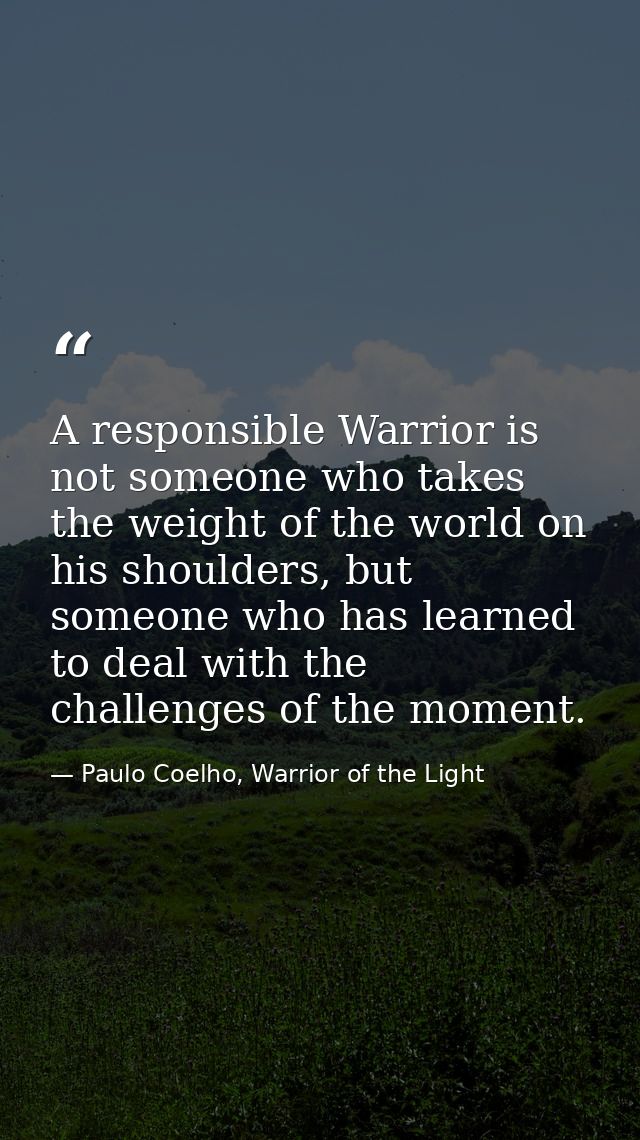 A responsible Warrior is not someone who takes the weight of the world on his shoulders, but someone who has learned to  — Paulo Coelho, Warrior of the Light