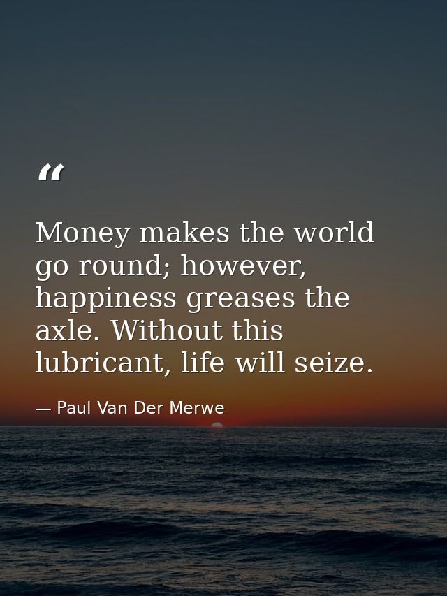 Money makes the world go round; however, happiness greases the axle. Without this lubricant, life will seize. — Paul Van Der Merwe