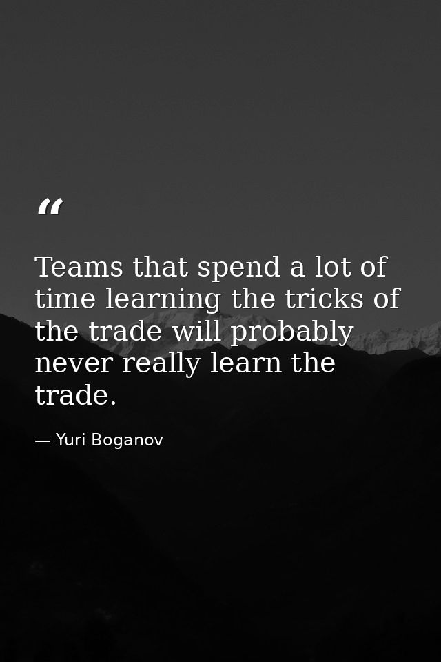 Teams that spend a lot of time learning the tricks of the trade will probably never really learn the trade. — Yuri Boganov