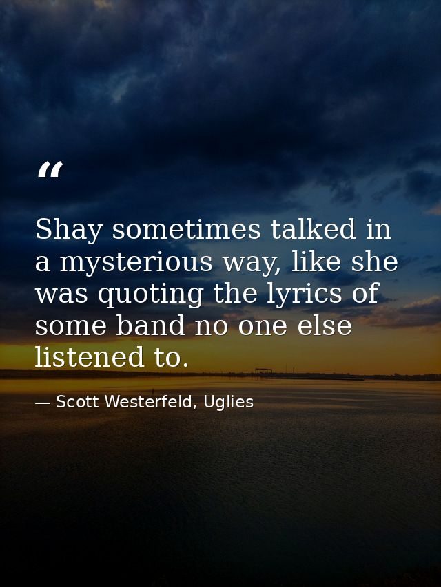 Shay sometimes talked in a mysterious way, like she was quoting the lyrics of some band no one else listened to. — Scott Westerfeld, Uglies