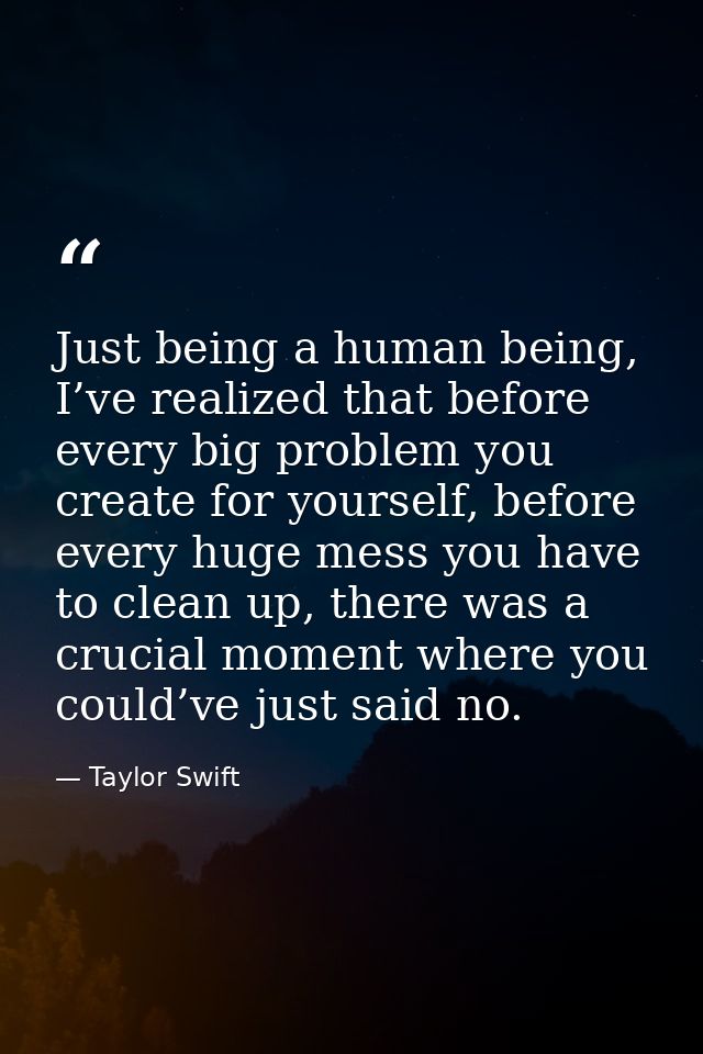 Just being a human being, I’ve realized that before every big problem you create for yourself, before every huge mess yo — Taylor Swift