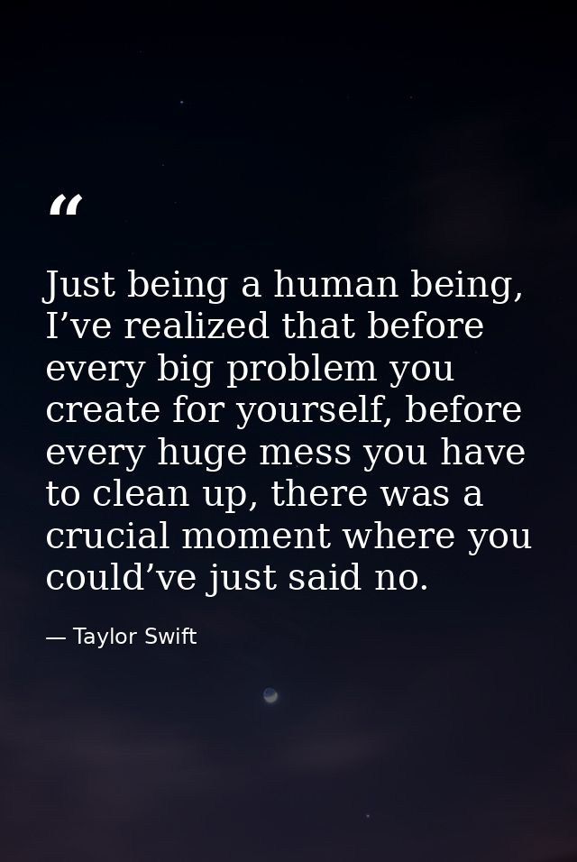 Just being a human being, I’ve realized that before every big problem you create for yourself, before every huge mess yo — Taylor Swift