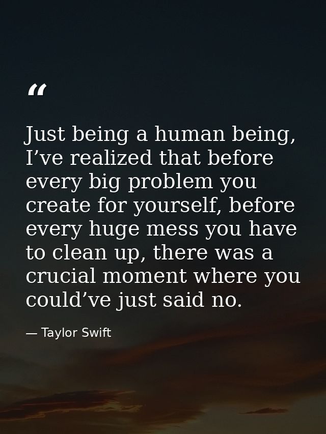 Just being a human being, I’ve realized that before every big problem you create for yourself, before every huge mess yo — Taylor Swift