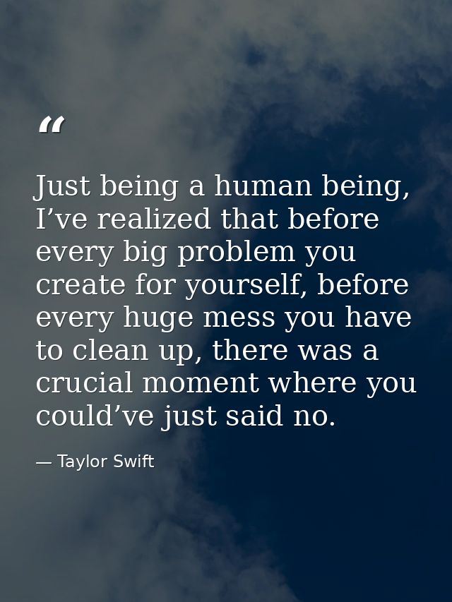 Just being a human being, I’ve realized that before every big problem you create for yourself, before every huge mess yo — Taylor Swift