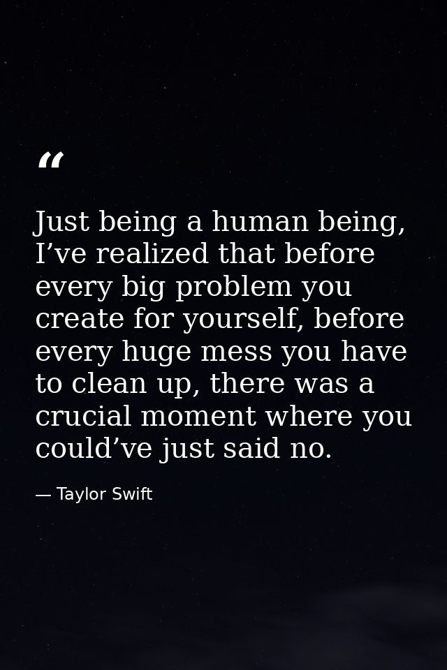 Just being a human being, I’ve realized that before every big problem you create for yourself, before every huge mess yo — Taylor Swift