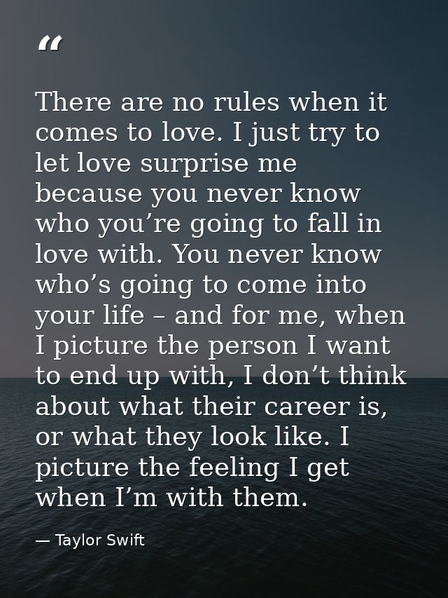 There are no rules when it comes to love. I just try to let love surprise me because you never know who you’re going to  — Taylor Swift
