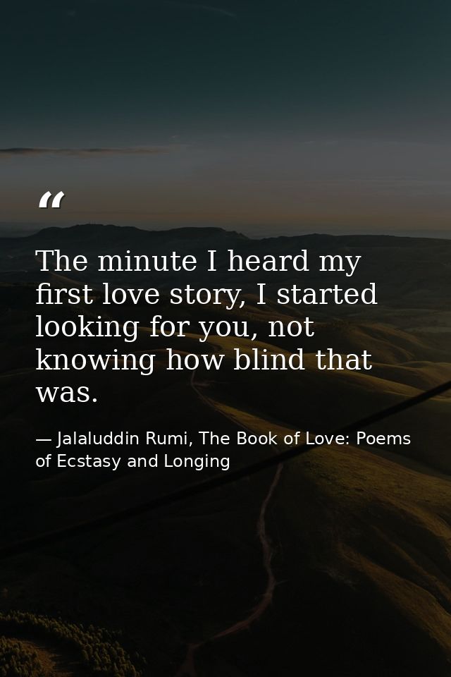 The minute I heard my first love story, I started looking for you, not knowing how blind that was. — Jalaluddin Rumi, The Book of Love: Poems of Ecstasy and Longing