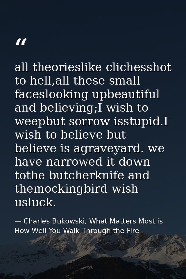 all theorieslike clichesshot to hell,all these small faceslooking upbeautiful and believing;I wish to weepbut sorrow iss — Charles Bukowski, What Matters Most is How Well You Walk Through the Fire