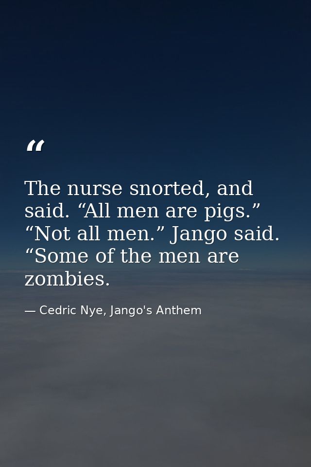 The nurse snorted, and said. “All men are pigs.” “Not all men.” Jango said. “Some of the men are zombies. — Cedric Nye, Jango's Anthem