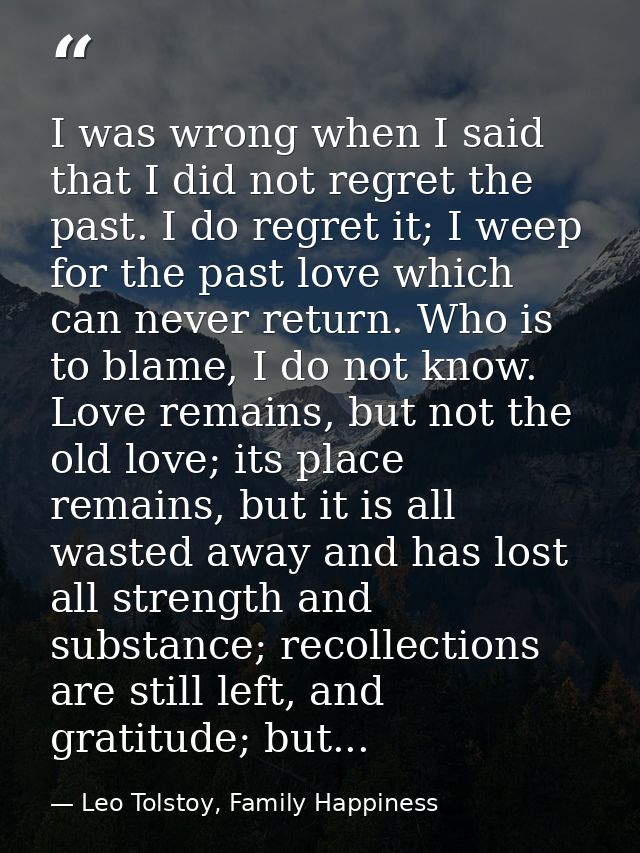 I was wrong when I said that I did not regret the past. I do regret it; I weep for the past love which can never return. — Leo Tolstoy, Family Happiness