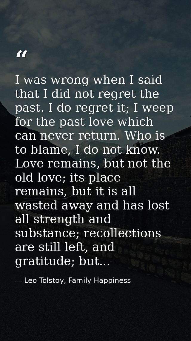I was wrong when I said that I did not regret the past. I do regret it; I weep for the past love which can never return. — Leo Tolstoy, Family Happiness