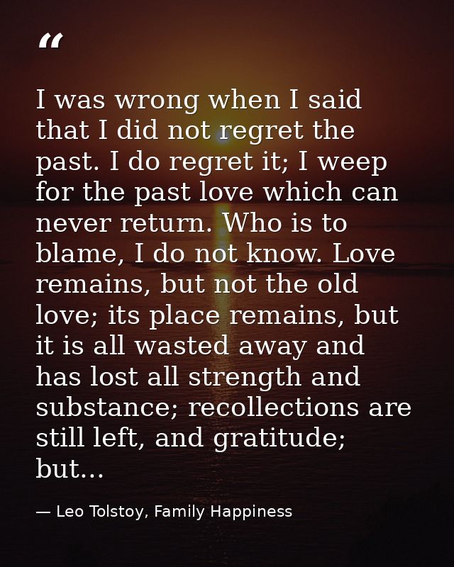 I was wrong when I said that I did not regret the past. I do regret it; I weep for the past love which can never return. — Leo Tolstoy, Family Happiness
