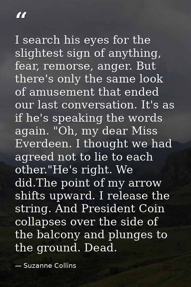 I search his eyes for the slightest sign of anything, fear, remorse, anger. But there's only the same look of amusement  — Suzanne Collins