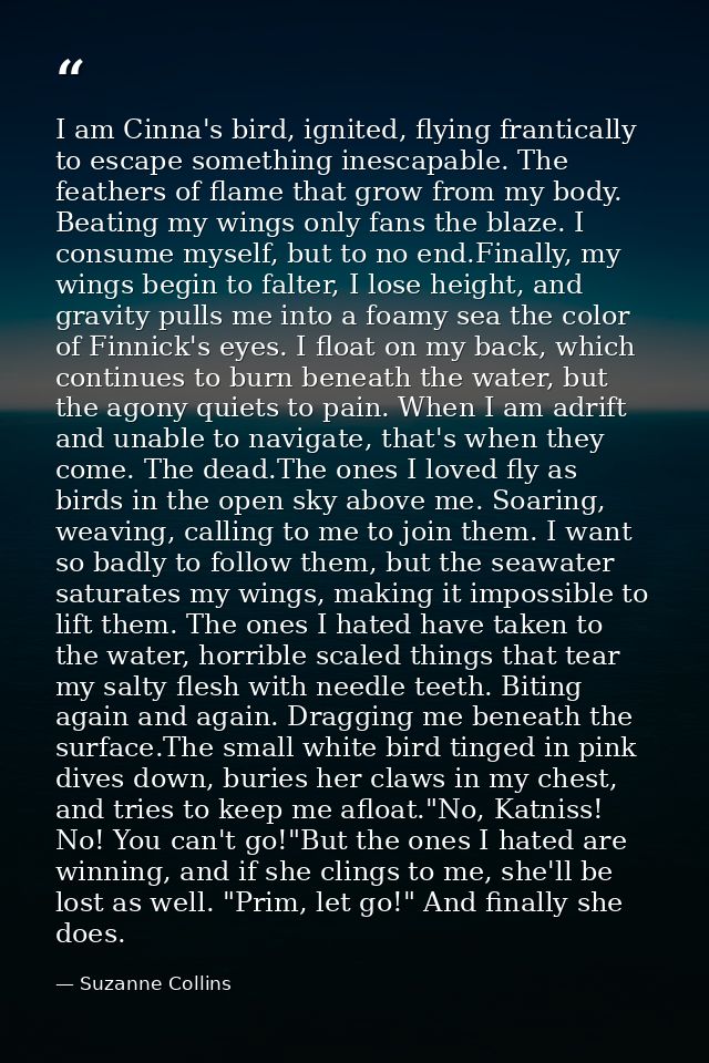 I am Cinna's bird, ignited, flying frantically to escape something inescapable. The feathers of flame that grow from my  — Suzanne Collins