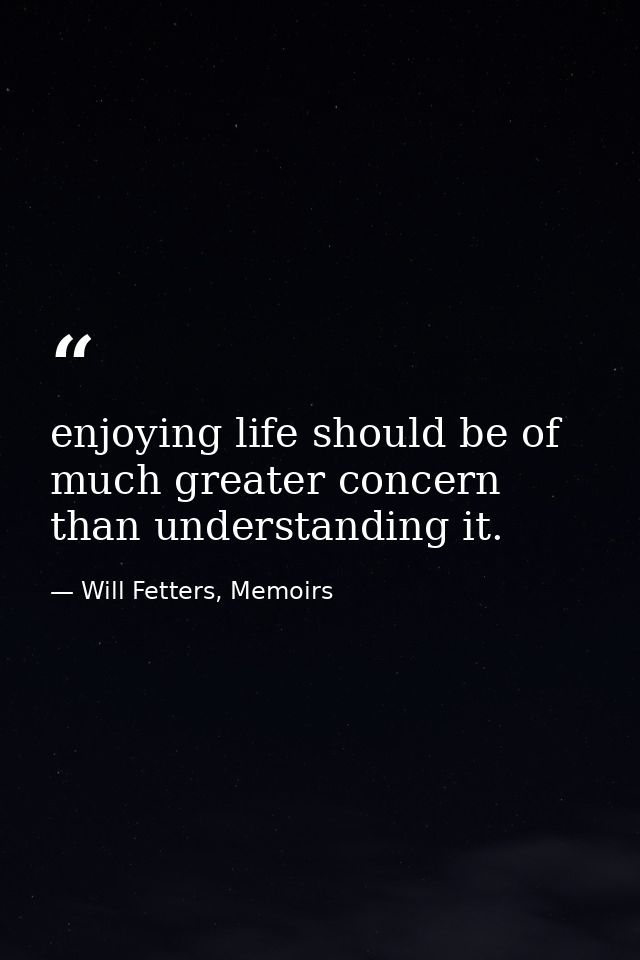 enjoying life should be of much greater concern than understanding it. — Will Fetters, Memoirs