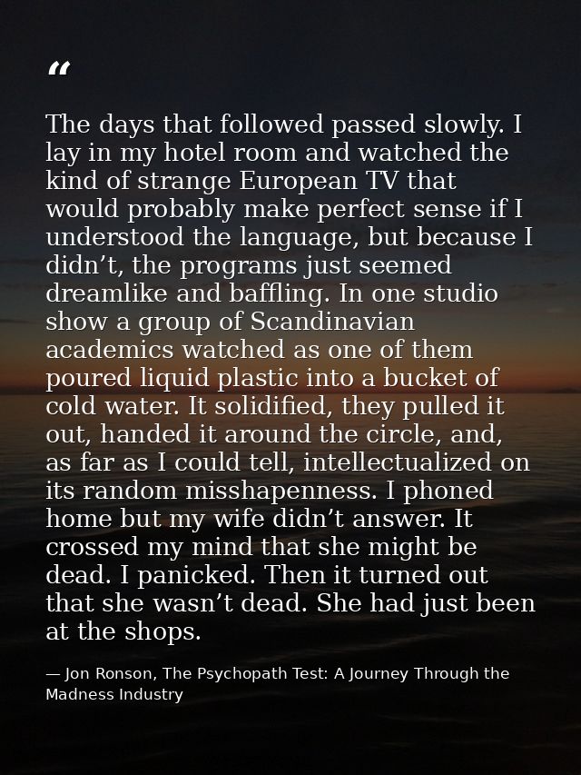 The days that followed passed slowly. I lay in my hotel room and watched the kind of strange European TV that would prob — Jon Ronson, The Psychopath Test: A Journey Through the Madness Industry