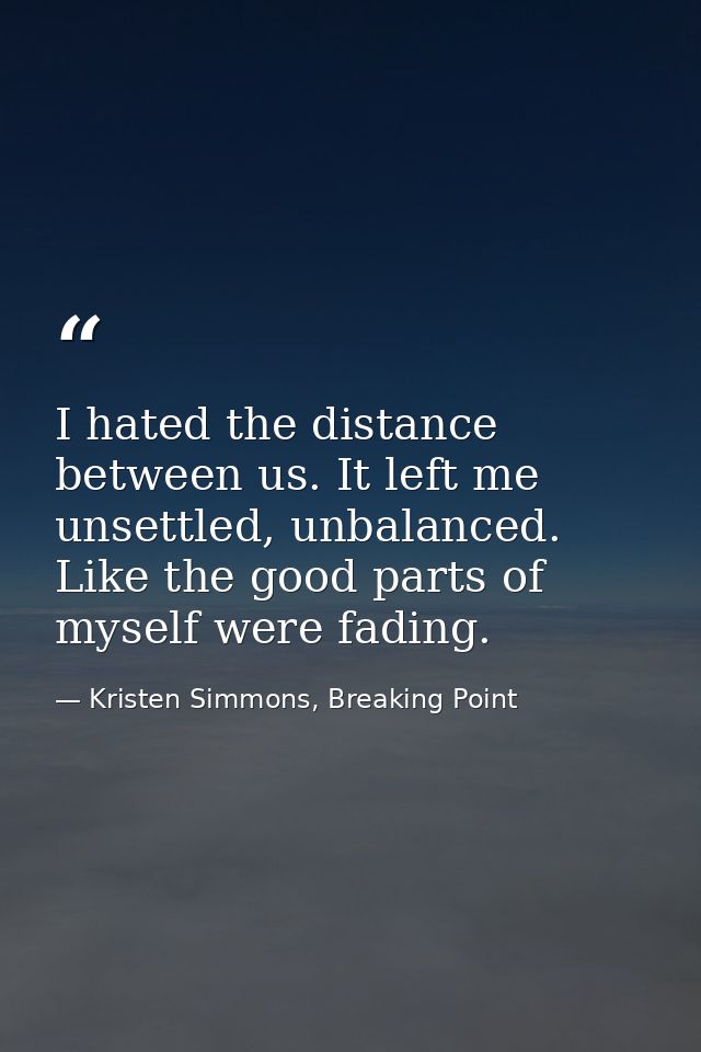 I hated the distance between us. It left me unsettled, unbalanced. Like the good parts of myself were fading. — Kristen Simmons, Breaking Point