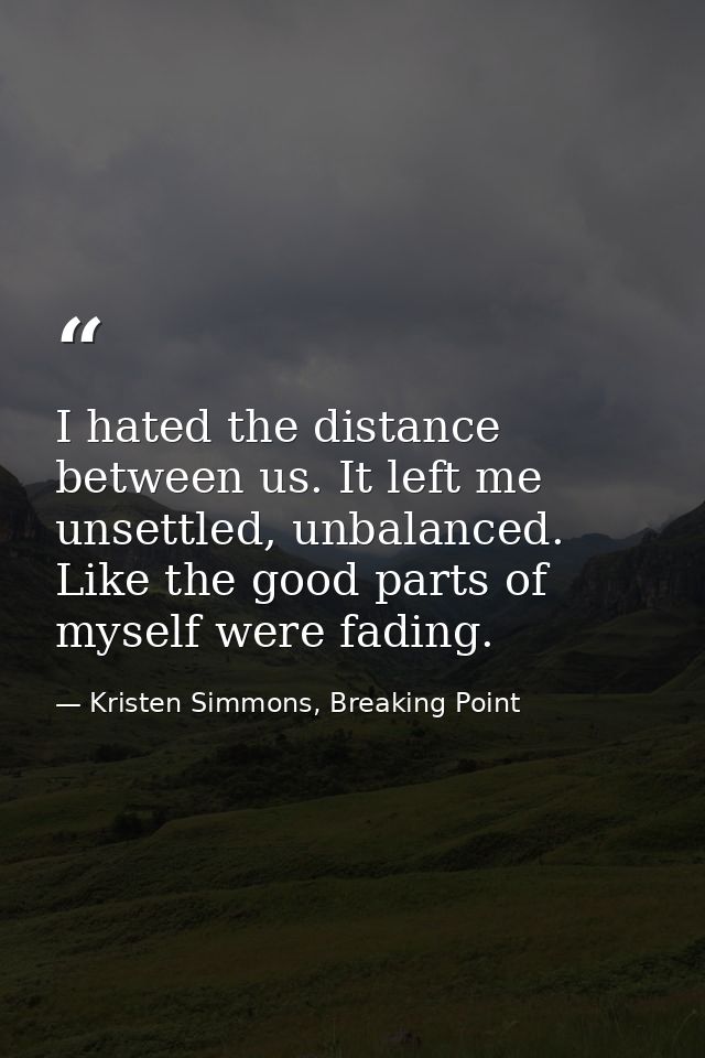 I hated the distance between us. It left me unsettled, unbalanced. Like the good parts of myself were fading. — Kristen Simmons, Breaking Point