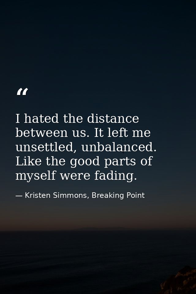 I hated the distance between us. It left me unsettled, unbalanced. Like the good parts of myself were fading. — Kristen Simmons, Breaking Point