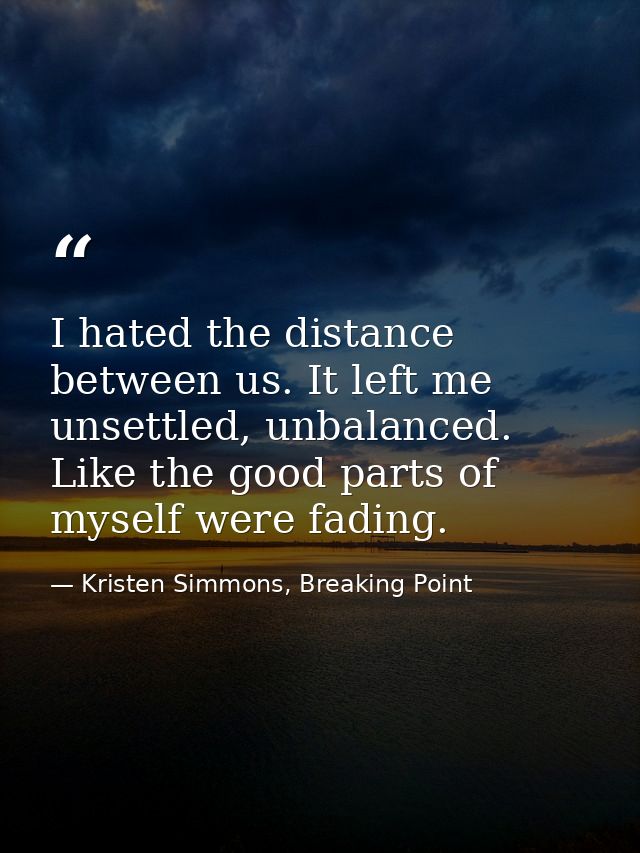 I hated the distance between us. It left me unsettled, unbalanced. Like the good parts of myself were fading. — Kristen Simmons, Breaking Point