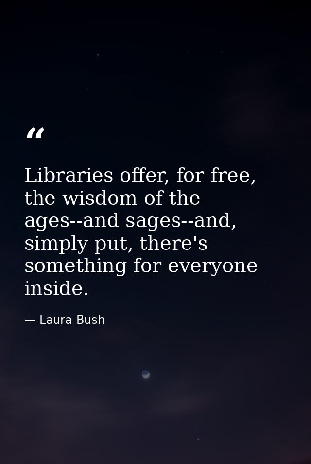 Libraries offer, for free, the wisdom of the ages--and sages--and, simply put, there's something for everyone inside. — Laura Bush