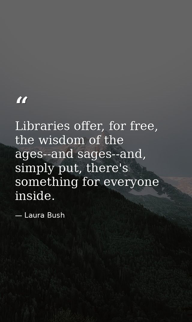 Libraries offer, for free, the wisdom of the ages--and sages--and, simply put, there's something for everyone inside. — Laura Bush