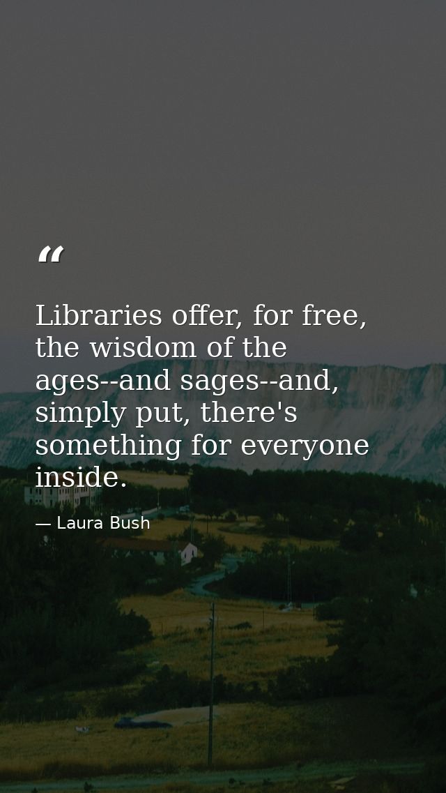 Libraries offer, for free, the wisdom of the ages--and sages--and, simply put, there's something for everyone inside. — Laura Bush