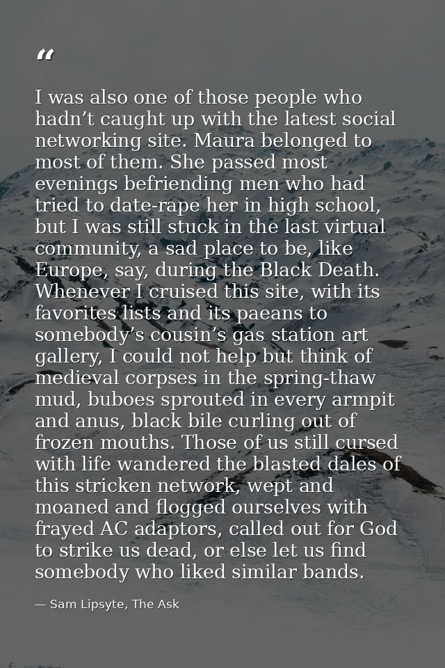 I was also one of those people who hadn’t caught up with the latest social networking site. Maura belonged to most of th — Sam Lipsyte, The Ask