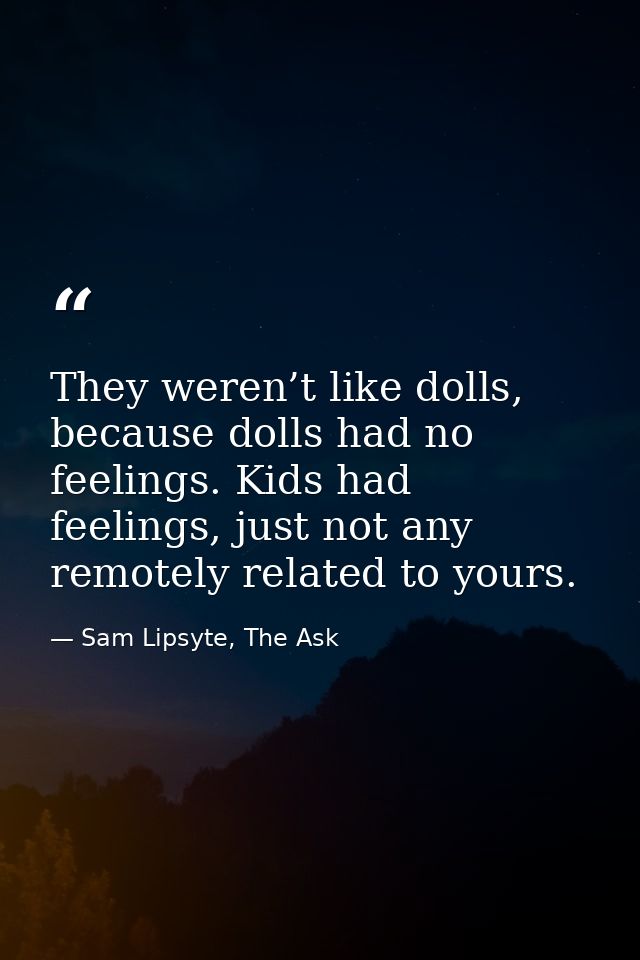 They weren’t like dolls, because dolls had no feelings. Kids had feelings, just not any remotely related to yours. — Sam Lipsyte, The Ask