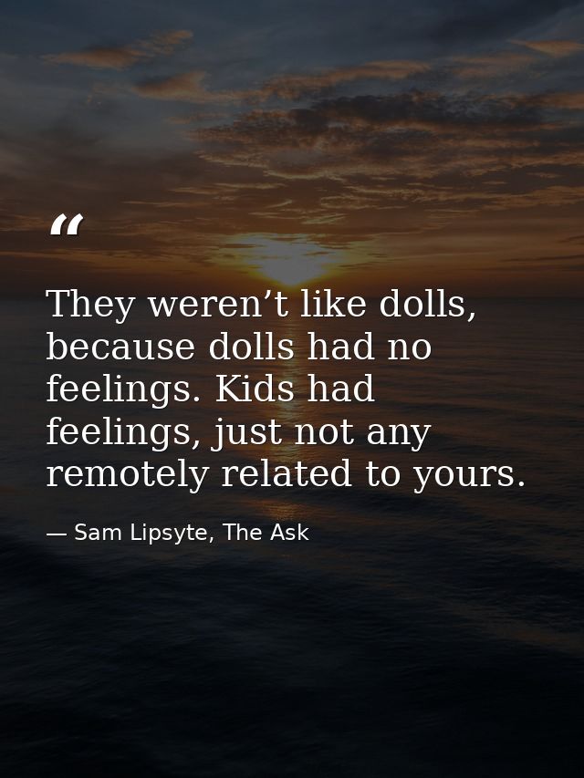 They weren’t like dolls, because dolls had no feelings. Kids had feelings, just not any remotely related to yours. — Sam Lipsyte, The Ask