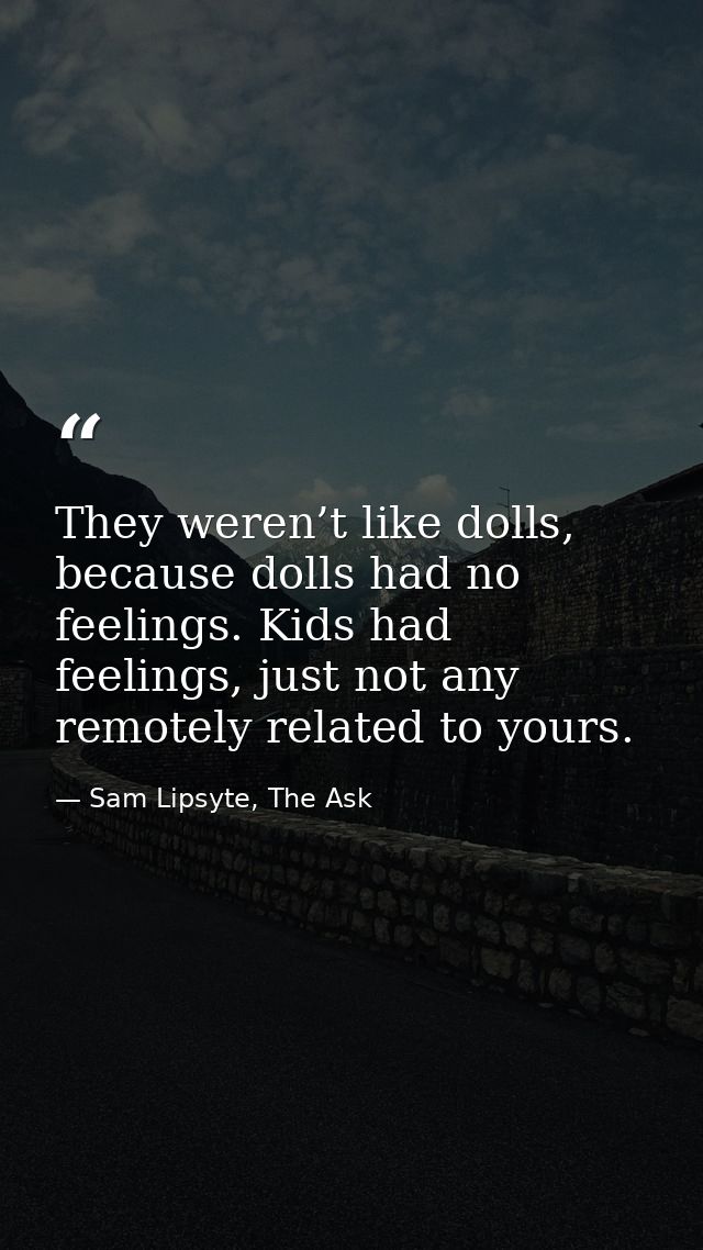 They weren’t like dolls, because dolls had no feelings. Kids had feelings, just not any remotely related to yours. — Sam Lipsyte, The Ask