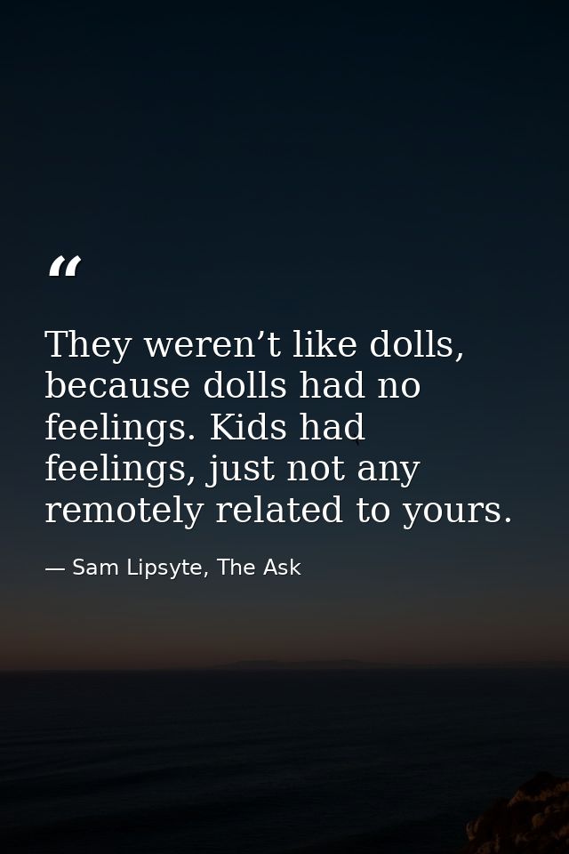 They weren’t like dolls, because dolls had no feelings. Kids had feelings, just not any remotely related to yours. — Sam Lipsyte, The Ask