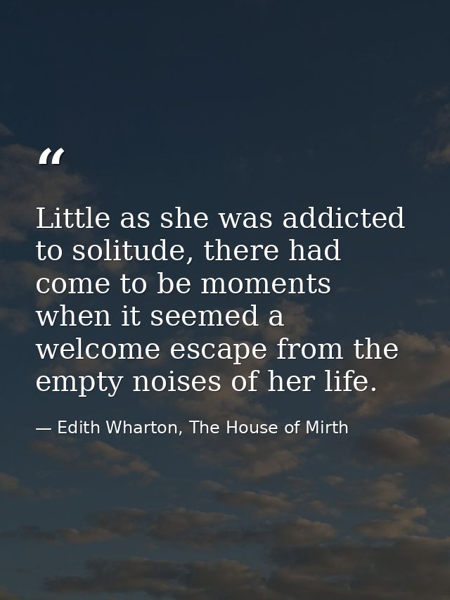 Little as she was addicted to solitude, there had come to be moments when it seemed a welcome escape from the empty nois — Edith Wharton, The House of Mirth