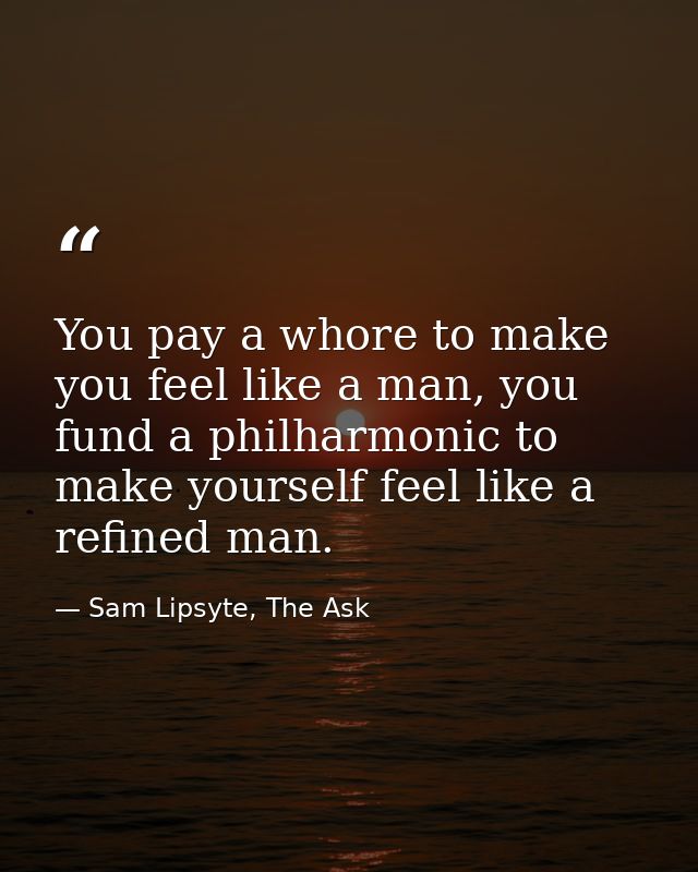 You pay a whore to make you feel like a man, you fund a philharmonic to make yourself feel like a refined man. — Sam Lipsyte, The Ask