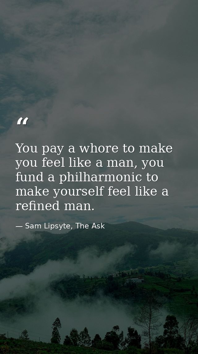 You pay a whore to make you feel like a man, you fund a philharmonic to make yourself feel like a refined man. — Sam Lipsyte, The Ask