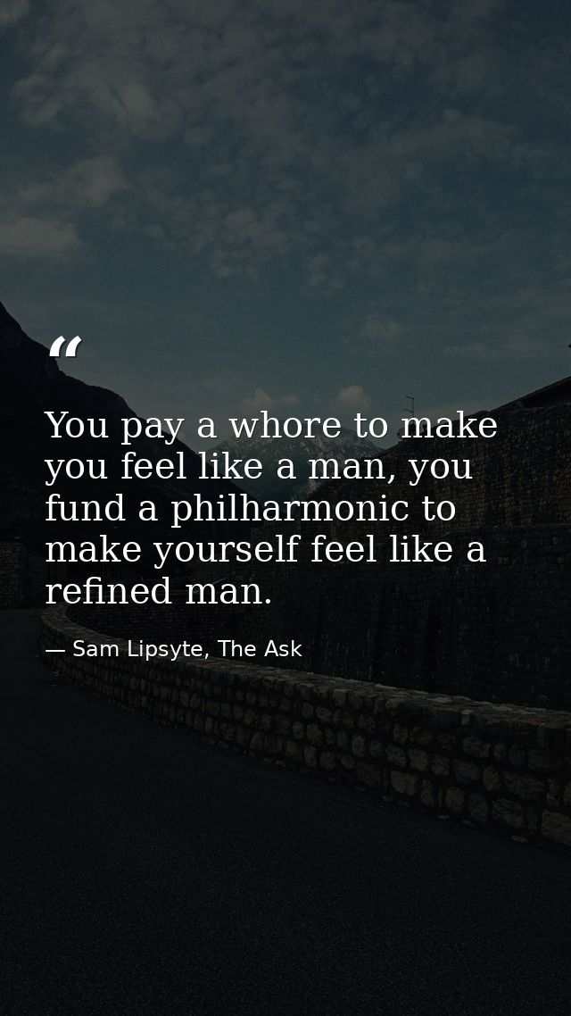 You pay a whore to make you feel like a man, you fund a philharmonic to make yourself feel like a refined man. — Sam Lipsyte, The Ask