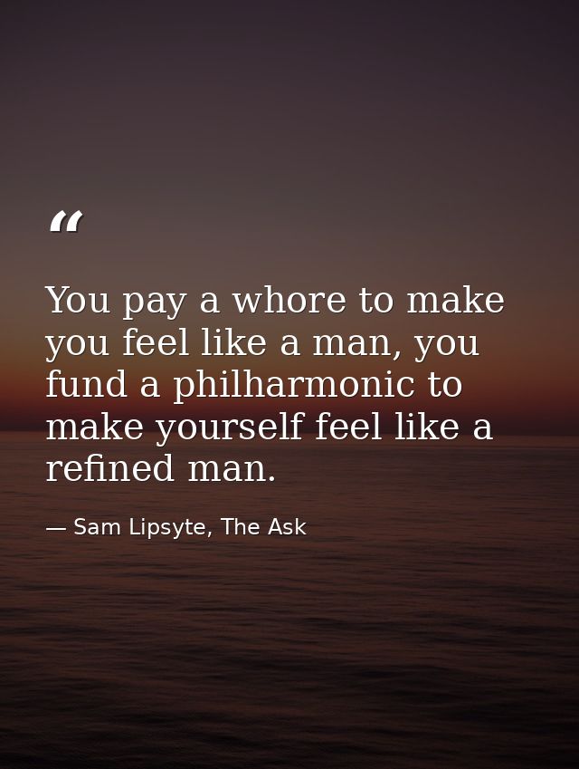 You pay a whore to make you feel like a man, you fund a philharmonic to make yourself feel like a refined man. — Sam Lipsyte, The Ask