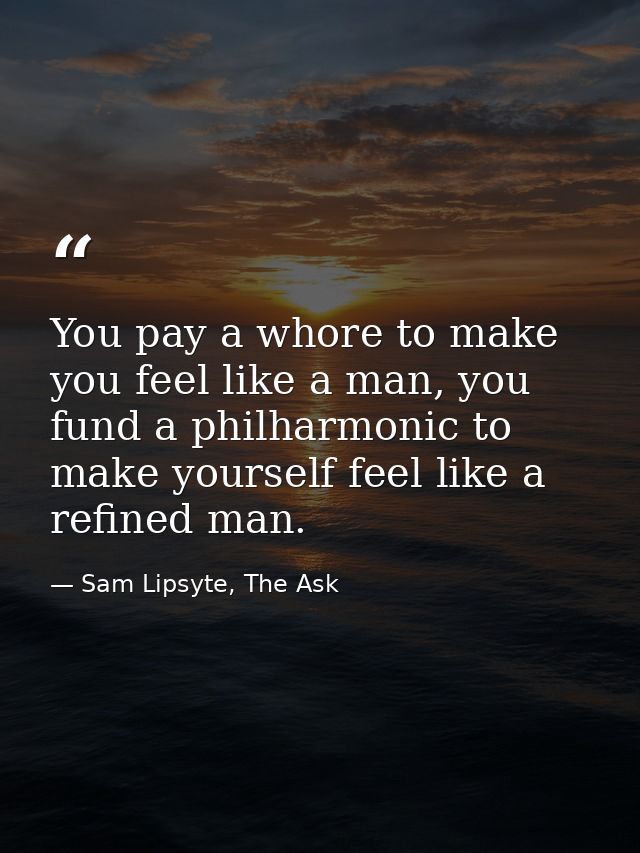 You pay a whore to make you feel like a man, you fund a philharmonic to make yourself feel like a refined man. — Sam Lipsyte, The Ask