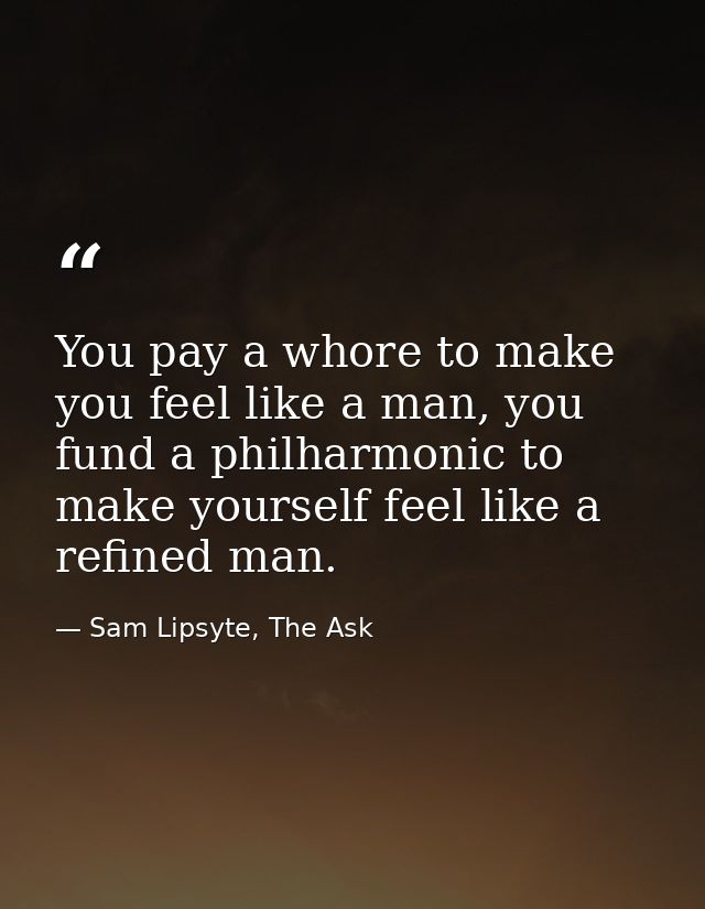 You pay a whore to make you feel like a man, you fund a philharmonic to make yourself feel like a refined man. — Sam Lipsyte, The Ask