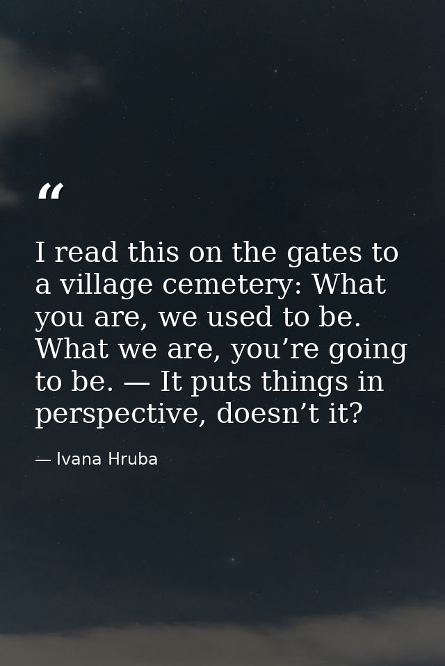I read this on the gates to a village cemetery: What you are, we used to be. What we are, you’re going to be. — It puts  — Ivana Hruba
