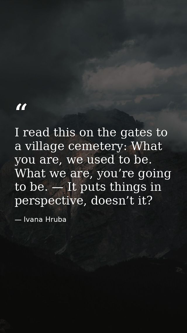 I read this on the gates to a village cemetery: What you are, we used to be. What we are, you’re going to be. — It puts  — Ivana Hruba