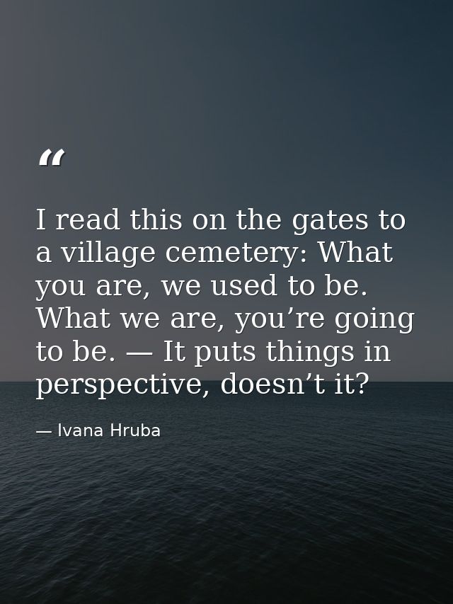 I read this on the gates to a village cemetery: What you are, we used to be. What we are, you’re going to be. — It puts  — Ivana Hruba
