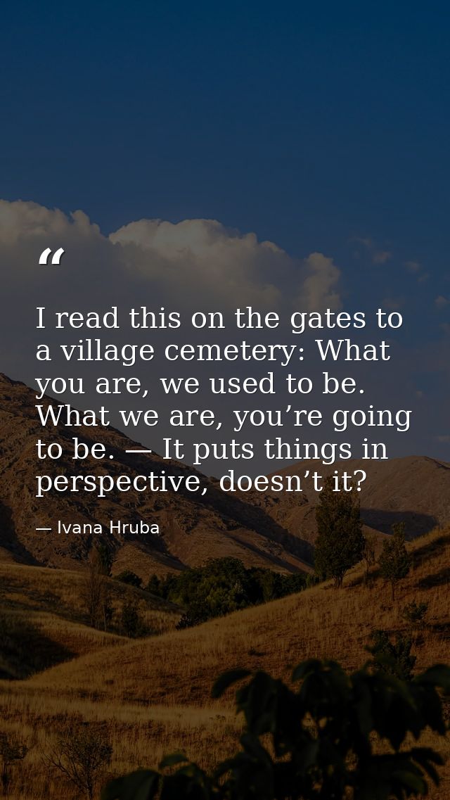 I read this on the gates to a village cemetery: What you are, we used to be. What we are, you’re going to be. — It puts  — Ivana Hruba