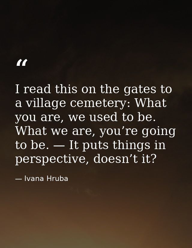 I read this on the gates to a village cemetery: What you are, we used to be. What we are, you’re going to be. — It puts  — Ivana Hruba
