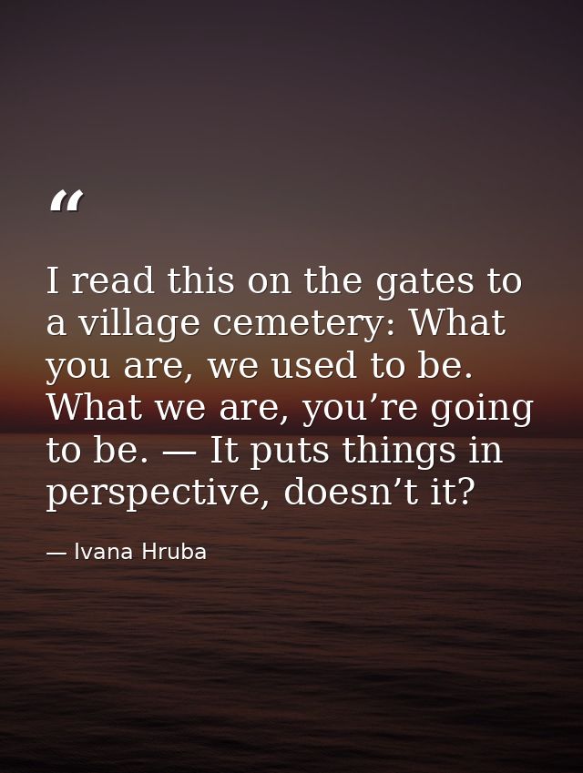I read this on the gates to a village cemetery: What you are, we used to be. What we are, you’re going to be. — It puts  — Ivana Hruba