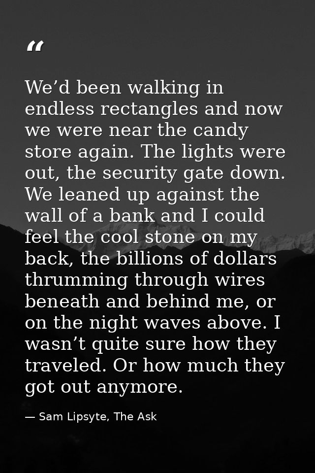 We’d been walking in endless rectangles and now we were near the candy store again. The lights were out, the security ga — Sam Lipsyte, The Ask