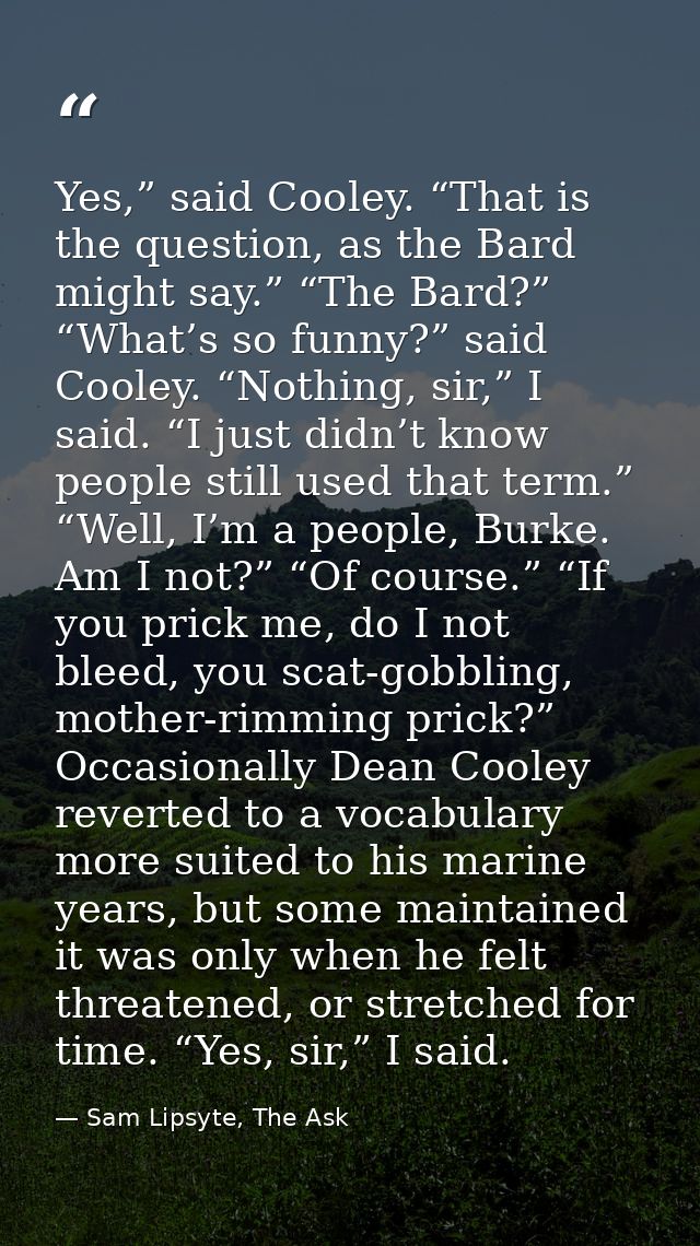 Yes,” said Cooley. “That is the question, as the Bard might say.” “The Bard?” “What’s so funny?” said Cooley. “Nothing,  — Sam Lipsyte, The Ask