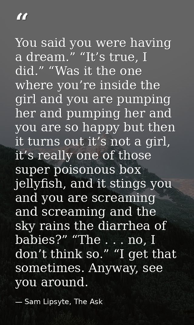 You said you were having a dream.” “It’s true, I did.” “Was it the one where you’re inside the girl and you are pumping  — Sam Lipsyte, The Ask