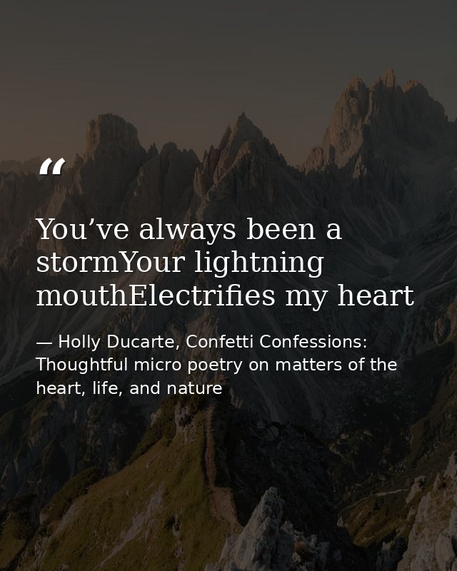 You’ve always been a stormYour lightning mouthElectrifies my heart — Holly Ducarte, Confetti Confessions: Thoughtful micro poetry on matters of the heart, life, and nature