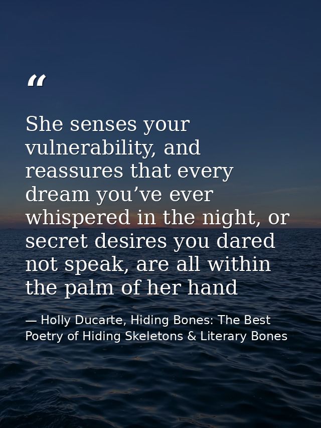 She senses your vulnerability, and reassures that every dream you’ve ever whispered in the night, or secret desires you  — Holly Ducarte, Hiding Bones: The Best Poetry of Hiding Skeletons & Literary Bones